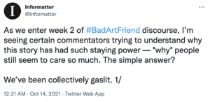 The first Tweet in a thread that reads: "As we enter week 2 of #BadArtFriend discourse, I’m seeing certain commentators trying to understand why this story has had such staying power — *why* people still seem to care so much. The simple answer? We’ve been collectively gaslit. 1/"